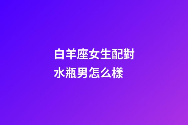 白羊座女生配對水瓶男怎么樣-第1張-星座運勢-玄機(jī)派