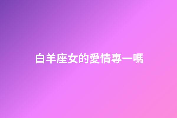 白羊座女的愛情專一嗎-第1張-星座運勢-玄機派