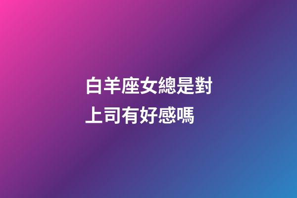 白羊座女總是對上司有好感嗎-第1張-星座運勢-玄機派