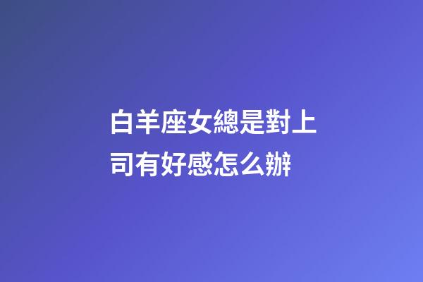 白羊座女總是對上司有好感怎么辦-第1張-星座運(yùn)勢-玄機(jī)派