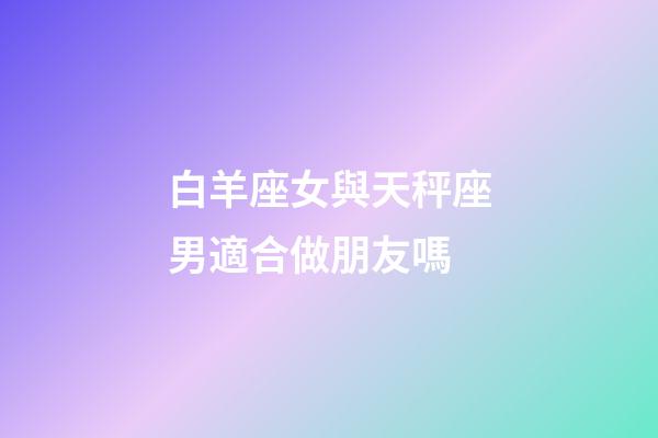 白羊座女與天秤座男適合做朋友嗎-第1張-星座運勢-玄機派