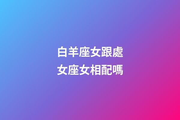 白羊座女跟處女座女相配嗎-第1張-星座運勢-玄機派