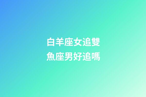白羊座女追雙魚座男好追嗎-第1張-星座運勢-玄機派