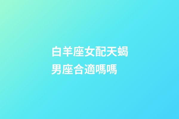 白羊座女配天蝎男座合適嗎嗎-第1張-星座運(yùn)勢(shì)-玄機(jī)派