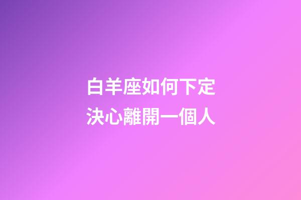 白羊座如何下定決心離開一個人-第1張-星座運勢-玄機派