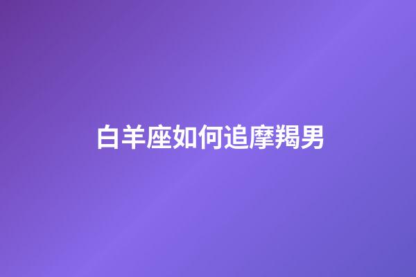 白羊座如何追摩羯男-第1張-星座運勢-玄機派