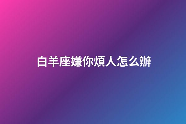 白羊座嫌你煩人怎么辦-第1張-星座運勢-玄機派