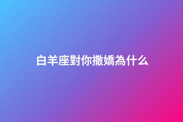 白羊座對你撒嬌為什么-第1張-星座運勢-玄機派
