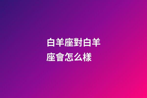 白羊座對白羊座會怎么樣-第1張-星座運勢-玄機派