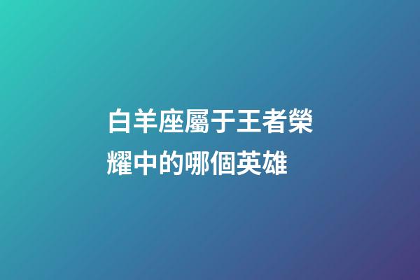 白羊座屬于王者榮耀中的哪個英雄-第1張-星座運勢-玄機派