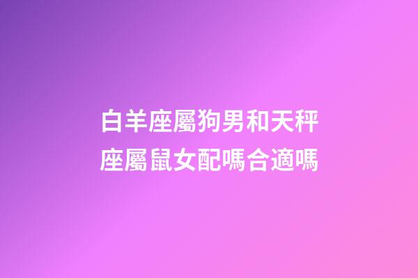 白羊座屬狗男和天秤座屬鼠女配嗎合適嗎-第1張-星座運勢-玄機派