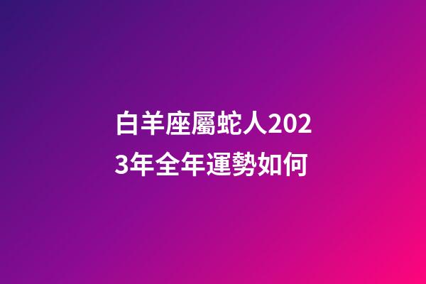 白羊座屬蛇人2023年全年運勢如何-第1張-星座運勢-玄機派