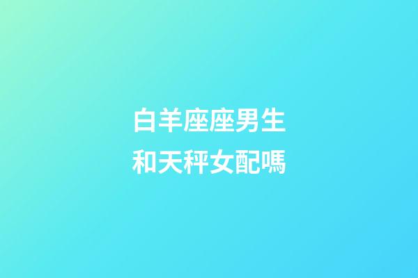 白羊座座男生和天秤女配嗎-第1張-星座運勢-玄機派