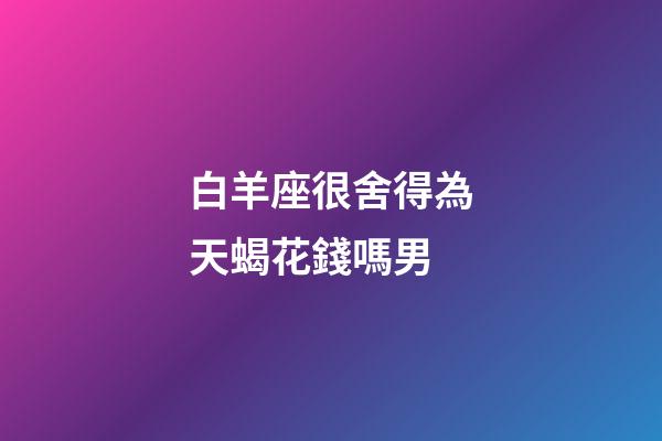 白羊座很舍得為天蝎花錢嗎男-第1張-星座運勢-玄機派