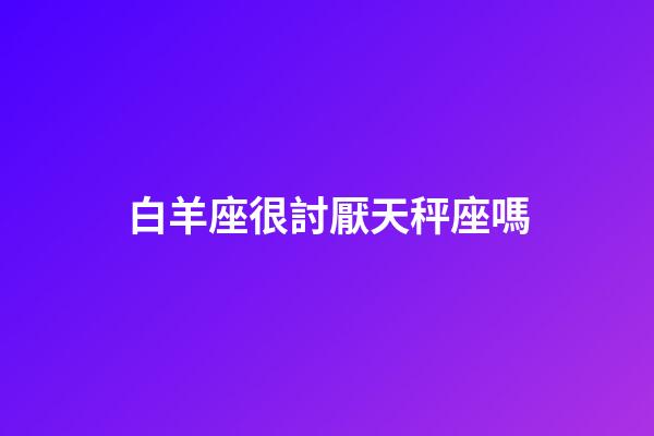 白羊座很討厭天秤座嗎-第1張-星座運勢-玄機派