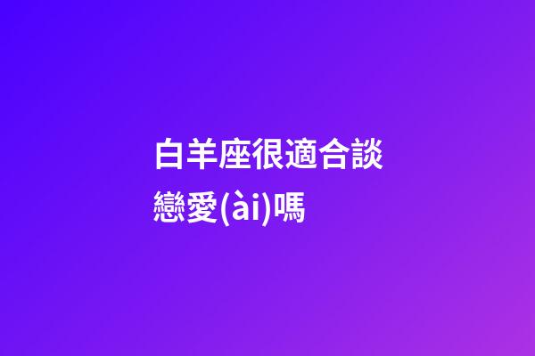 白羊座很適合談戀愛(ài)嗎-第1張-星座運(yùn)勢(shì)-玄機(jī)派