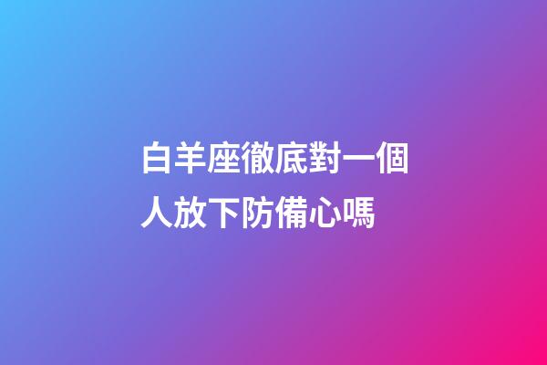 白羊座徹底對一個人放下防備心嗎-第1張-星座運勢-玄機派