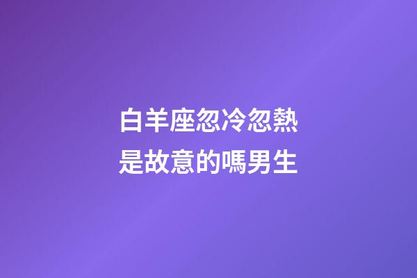 白羊座忽冷忽熱是故意的嗎男生-第1張-星座運勢-玄機派