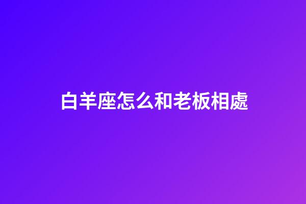 白羊座怎么和老板相處-第1張-星座運勢-玄機派