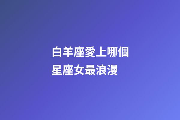 白羊座愛上哪個星座女最浪漫-第1張-星座運勢-玄機(jī)派