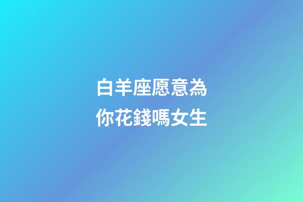 白羊座愿意為你花錢嗎女生-第1張-星座運(yùn)勢(shì)-玄機(jī)派