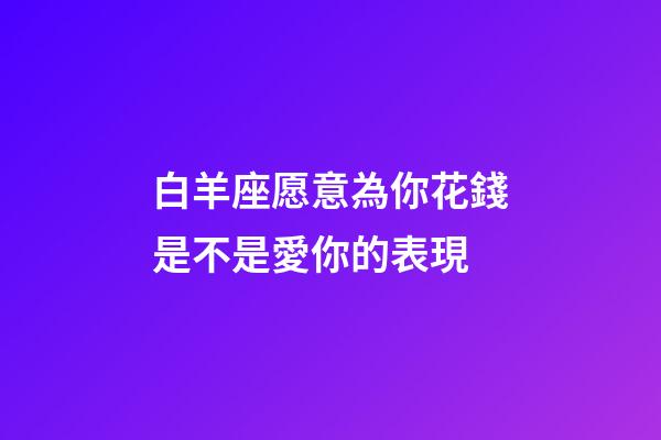 白羊座愿意為你花錢是不是愛你的表現-第1張-星座運勢-玄機派