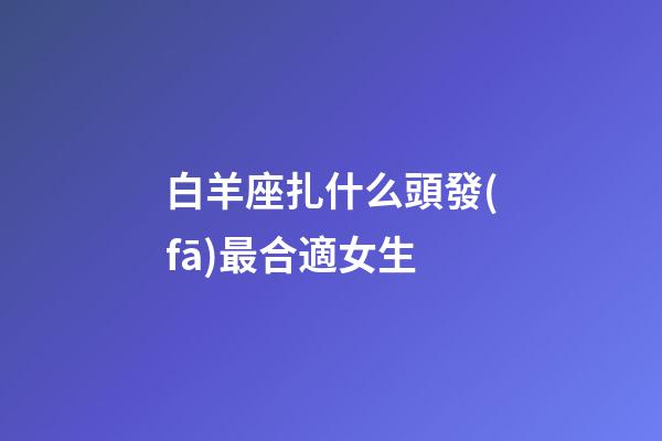 白羊座扎什么頭發(fā)最合適女生-第1張-星座運(yùn)勢-玄機(jī)派