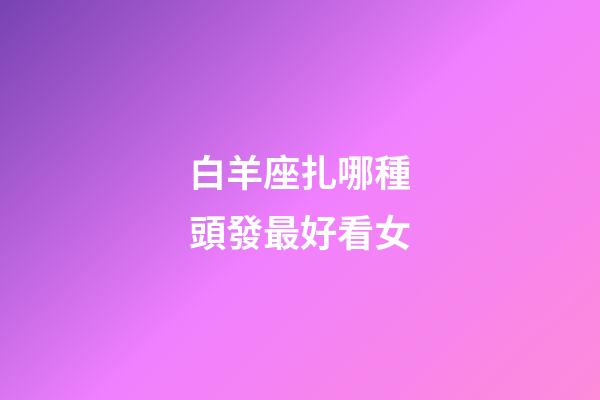白羊座扎哪種頭發最好看女-第1張-星座運勢-玄機派