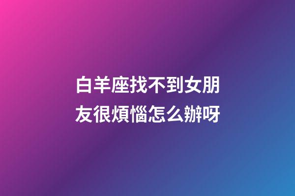 白羊座找不到女朋友很煩惱怎么辦呀-第1張-星座運勢-玄機派