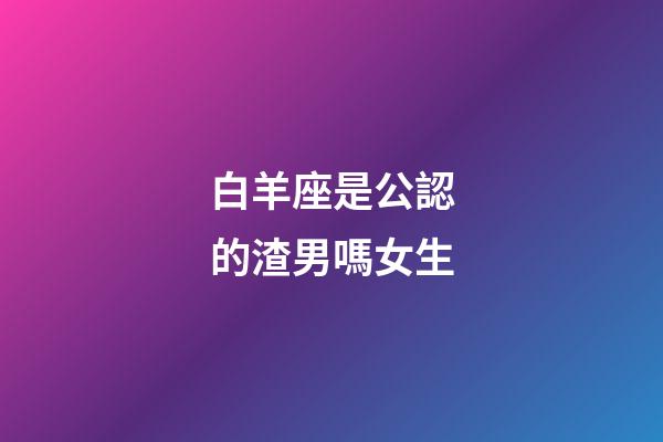白羊座是公認的渣男嗎女生-第1張-星座運勢-玄機派