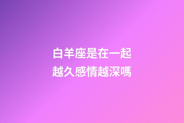 白羊座是在一起越久感情越深嗎-第1張-星座運勢-玄機派