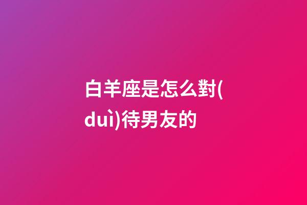 白羊座是怎么對(duì)待男友的-第1張-星座運(yùn)勢(shì)-玄機(jī)派