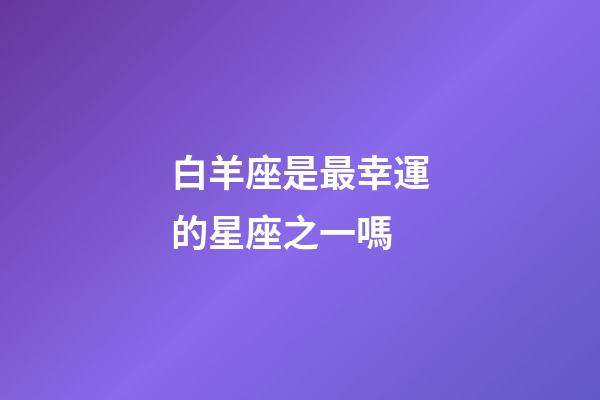 白羊座是最幸運的星座之一嗎-第1張-星座運勢-玄機派