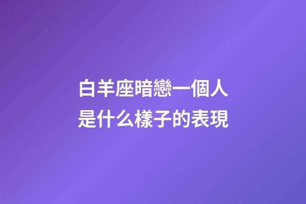 白羊座暗戀一個人是什么樣子的表現-第1張-星座運勢-玄機派
