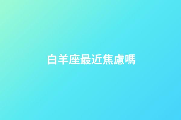 白羊座最近焦慮嗎-第1張-星座運勢-玄機派