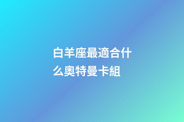 白羊座最適合什么奧特曼卡組-第1張-星座運勢-玄機派