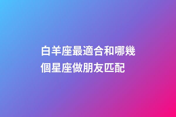 白羊座最適合和哪幾個星座做朋友匹配-第1張-星座運勢-玄機派