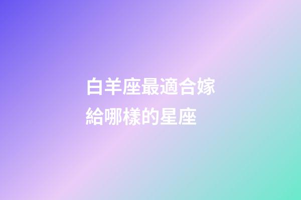 白羊座最適合嫁給哪樣的星座-第1張-星座運(yùn)勢-玄機(jī)派