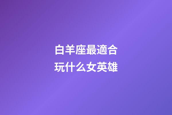 白羊座最適合玩什么女英雄-第1張-星座運(yùn)勢(shì)-玄機(jī)派