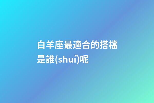 白羊座最適合的搭檔是誰(shuí)呢-第1張-星座運(yùn)勢(shì)-玄機(jī)派