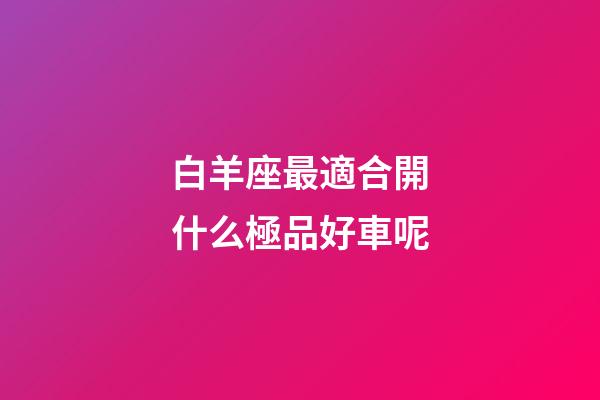 白羊座最適合開什么極品好車呢-第1張-星座運勢-玄機派