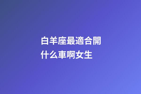 白羊座最適合開什么車啊女生-第1張-星座運勢-玄機派