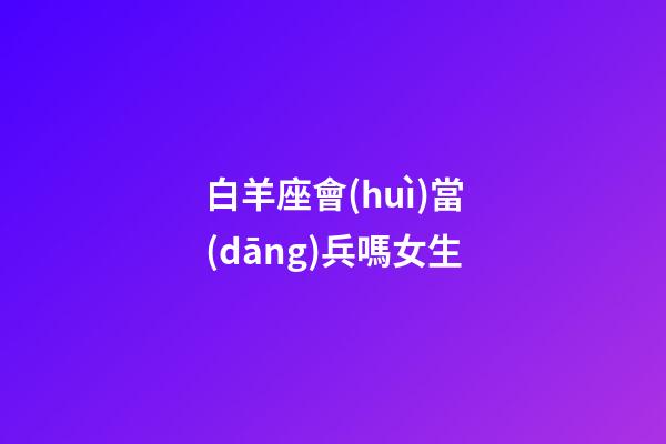 白羊座會(huì)當(dāng)兵嗎女生-第1張-星座運(yùn)勢(shì)-玄機(jī)派