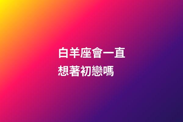 白羊座會一直想著初戀嗎-第1張-星座運勢-玄機派