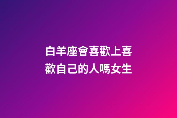 白羊座會喜歡上喜歡自己的人嗎女生-第1張-星座運勢-玄機派