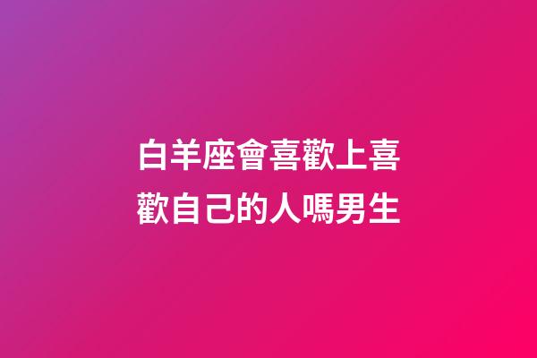 白羊座會喜歡上喜歡自己的人嗎男生-第1張-星座運勢-玄機派