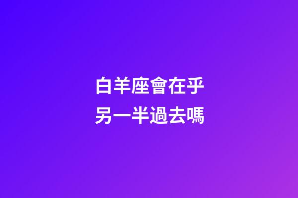 白羊座會在乎另一半過去嗎-第1張-星座運勢-玄機派
