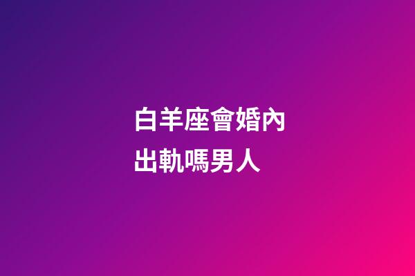 白羊座會婚內出軌嗎男人-第1張-星座運勢-玄機派
