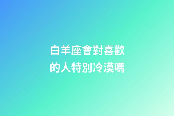 白羊座會對喜歡的人特別冷漠嗎-第1張-星座運勢-玄機派