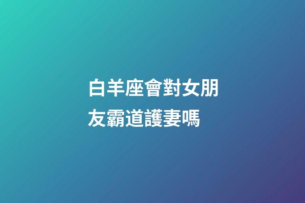 白羊座會對女朋友霸道護妻嗎-第1張-星座運勢-玄機派